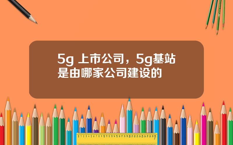 5g 上市公司，5g基站是由哪家公司建设的